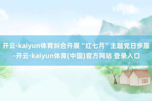 开云·kaiyun体育纠合开展“红七月”主题党日步履-开云·kaiyun体育(中国)官方网站 登录入口