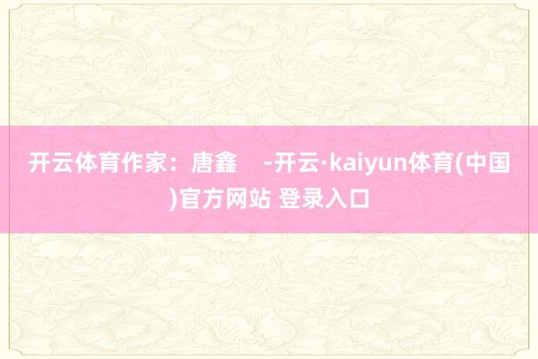 开云体育作家：唐鑫    -开云·kaiyun体育(中国)官方网站 登录入口