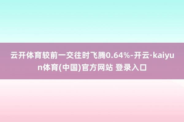 云开体育较前一交往时飞腾0.64%-开云·kaiyun体育(中国)官方网站 登录入口