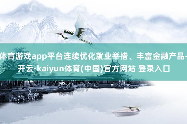 体育游戏app平台连续优化就业举措、丰富金融产品-开云·kaiyun体育(中国)官方网站 登录入口