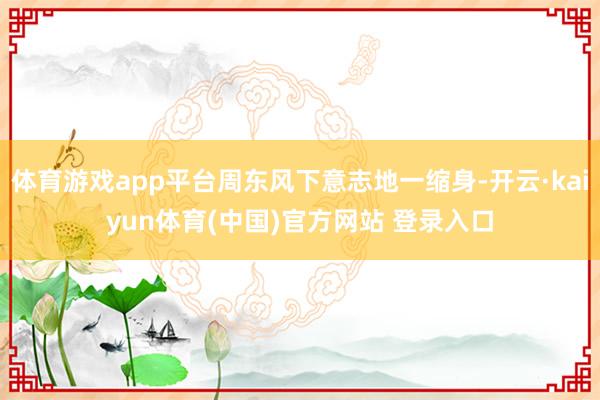 体育游戏app平台周东风下意志地一缩身-开云·kaiyun体育(中国)官方网站 登录入口