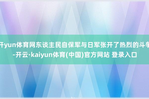 开yun体育网东谈主民自保军与日军张开了热烈的斗争-开云·kaiyun体育(中国)官方网站 登录入口