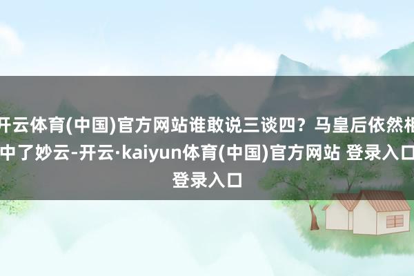 开云体育(中国)官方网站谁敢说三谈四？马皇后依然相中了妙云-开云·kaiyun体育(中国)官方网站 登录入口