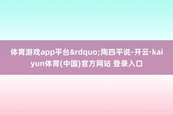 体育游戏app平台&rdquo;陶四平说-开云·kaiyun体育(中国)官方网站 登录入口