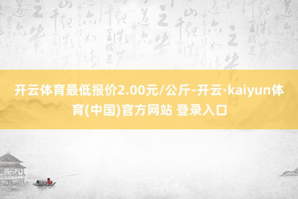 开云体育最低报价2.00元/公斤-开云·kaiyun体育(中国)官方网站 登录入口