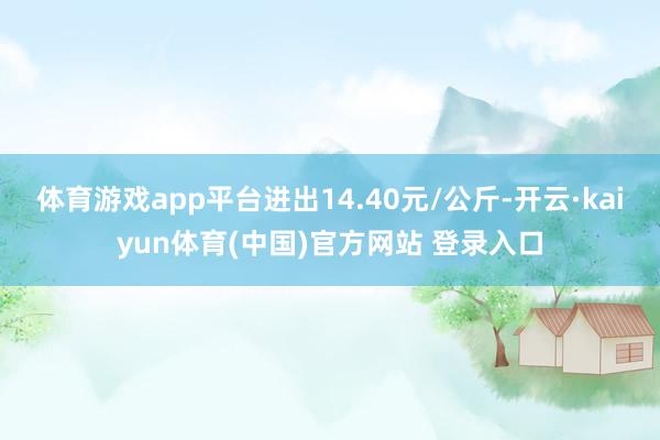 体育游戏app平台进出14.40元/公斤-开云·kaiyun体育(中国)官方网站 登录入口
