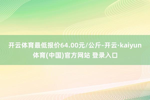 开云体育最低报价64.00元/公斤-开云·kaiyun体育(中国)官方网站 登录入口