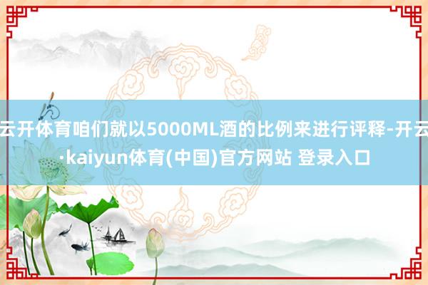 云开体育咱们就以5000ML酒的比例来进行评释-开云·kaiyun体育(中国)官方网站 登录入口