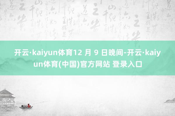 开云·kaiyun体育12 月 9 日晚间-开云·kaiyun体育(中国)官方网站 登录入口