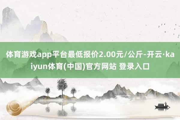 体育游戏app平台最低报价2.00元/公斤-开云·kaiyun体育(中国)官方网站 登录入口