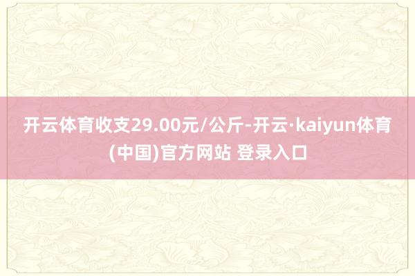 开云体育收支29.00元/公斤-开云·kaiyun体育(中国)官方网站 登录入口
