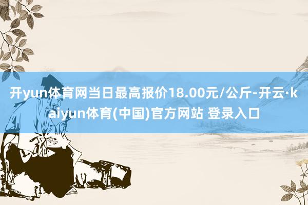 开yun体育网当日最高报价18.00元/公斤-开云·kaiyun体育(中国)官方网站 登录入口