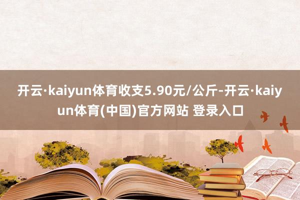 开云·kaiyun体育收支5.90元/公斤-开云·kaiyun体育(中国)官方网站 登录入口