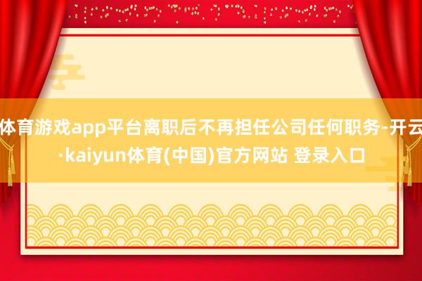 体育游戏app平台离职后不再担任公司任何职务-开云·kaiyun体育(中国)官方网站 登录入口