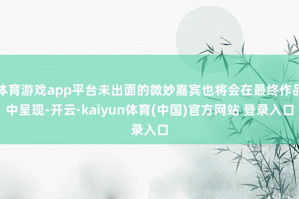 体育游戏app平台未出面的微妙嘉宾也将会在最终作品中呈现-开云·kaiyun体育(中国)官方网站 登录入口