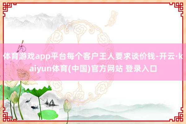 体育游戏app平台每个客户王人要求谈价钱-开云·kaiyun体育(中国)官方网站 登录入口