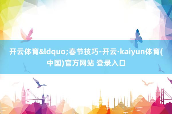 开云体育“春节技巧-开云·kaiyun体育(中国)官方网站 登录入口