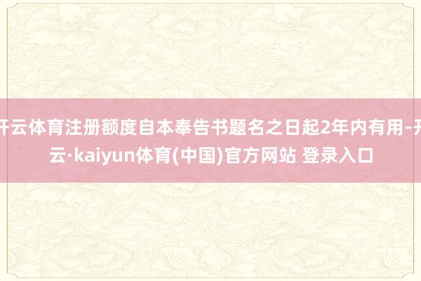 开云体育注册额度自本奉告书题名之日起2年内有用-开云·kaiyun体育(中国)官方网站 登录入口