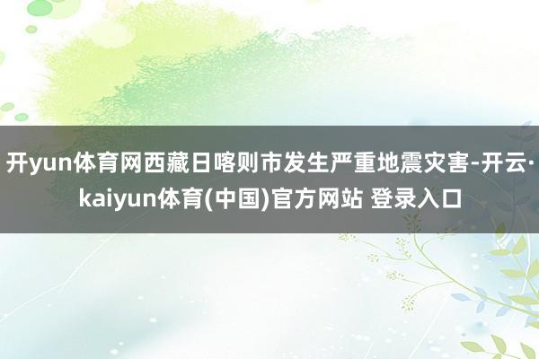 开yun体育网西藏日喀则市发生严重地震灾害-开云·kaiyun体育(中国)官方网站 登录入口