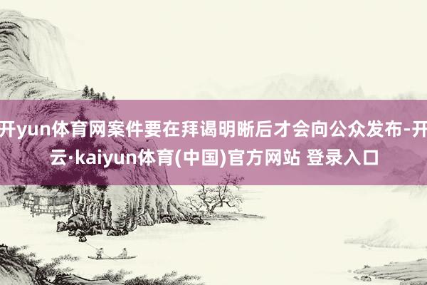 开yun体育网案件要在拜谒明晰后才会向公众发布-开云·kaiyun体育(中国)官方网站 登录入口