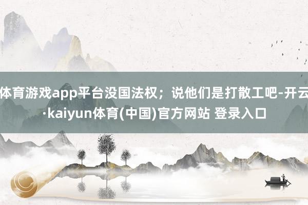 体育游戏app平台没国法权;说他们是打散工吧-开云·kaiyun体育(中国)官方网站 登录入口