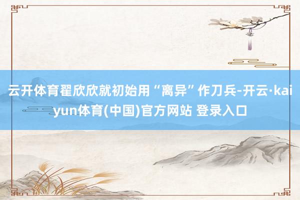 云开体育翟欣欣就初始用“离异”作刀兵-开云·kaiyun体育(中国)官方网站 登录入口