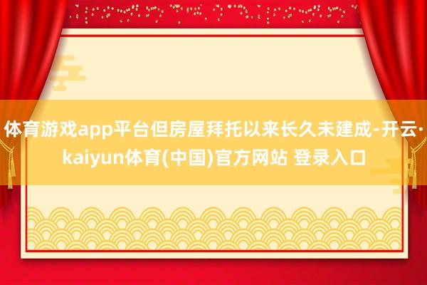 体育游戏app平台但房屋拜托以来长久未建成-开云·kaiyun体育(中国)官方网站 登录入口