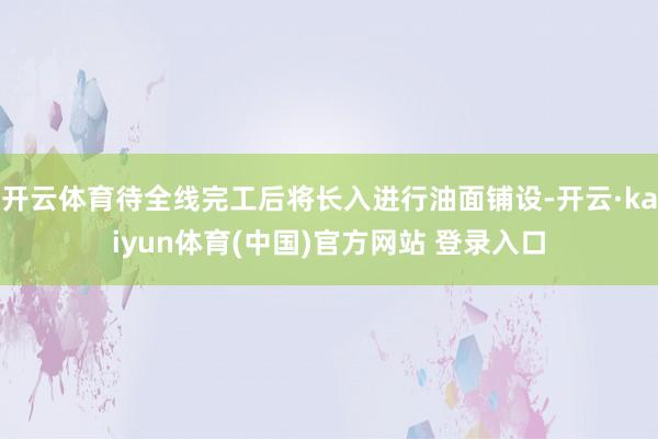 开云体育待全线完工后将长入进行油面铺设-开云·kaiyun体育(中国)官方网站 登录入口