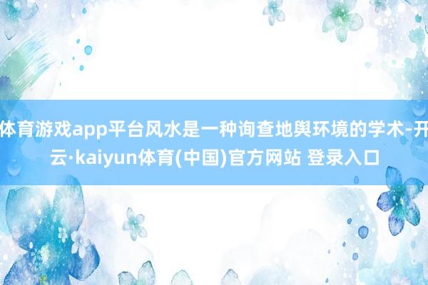 体育游戏app平台风水是一种询查地舆环境的学术-开云·kaiyun体育(中国)官方网站 登录入口