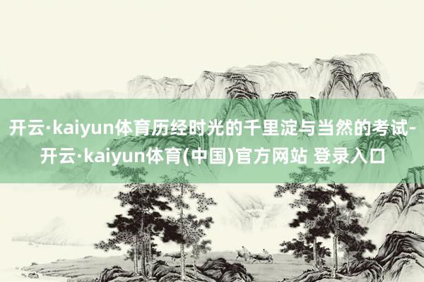 开云·kaiyun体育历经时光的千里淀与当然的考试-开云·kaiyun体育(中国)官方网站 登录入口
