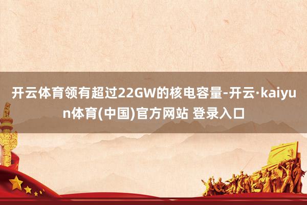 开云体育领有超过22GW的核电容量-开云·kaiyun体育(中国)官方网站 登录入口