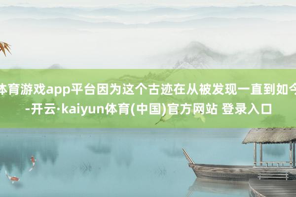 体育游戏app平台因为这个古迹在从被发现一直到如今-开云·kaiyun体育(中国)官方网站 登录入口