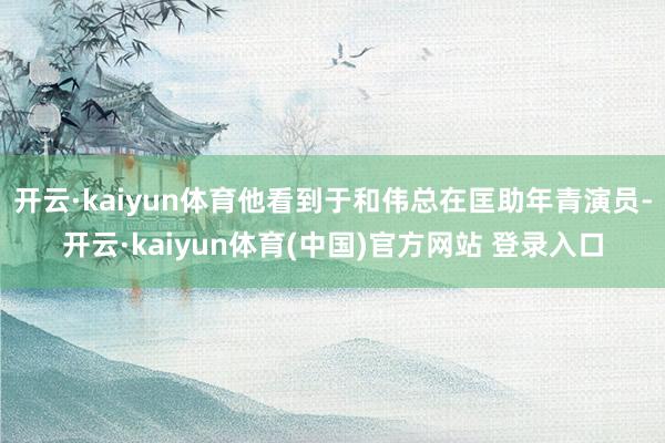 开云·kaiyun体育他看到于和伟总在匡助年青演员-开云·kaiyun体育(中国)官方网站 登录入口