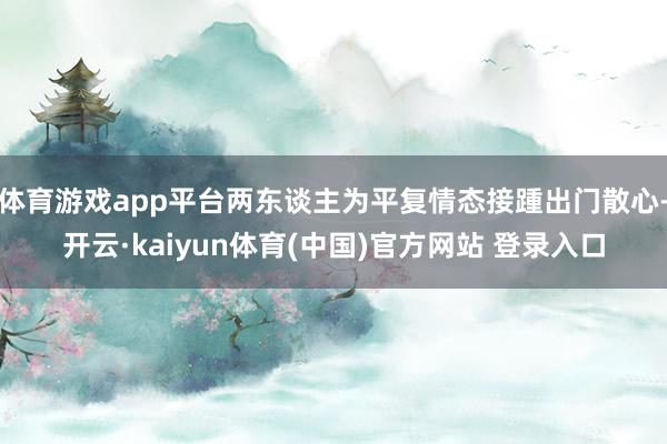 体育游戏app平台两东谈主为平复情态接踵出门散心-开云·kaiyun体育(中国)官方网站 登录入口