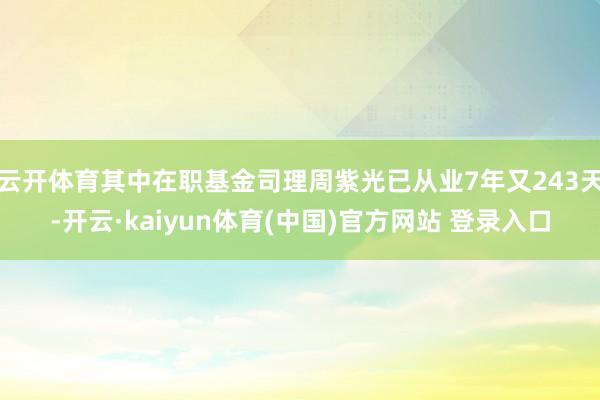 云开体育其中在职基金司理周紫光已从业7年又243天-开云·kaiyun体育(中国)官方网站 登录入口