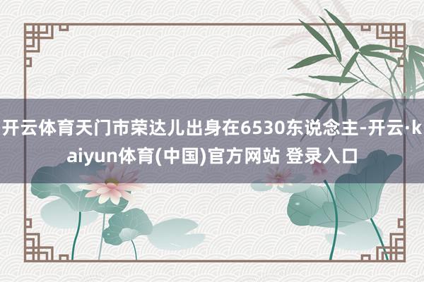 开云体育天门市荣达儿出身在6530东说念主-开云·kaiyun体育(中国)官方网站 登录入口