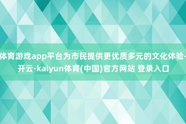 体育游戏app平台为市民提供更优质多元的文化体验-开云·kaiyun体育(中国)官方网站 登录入口