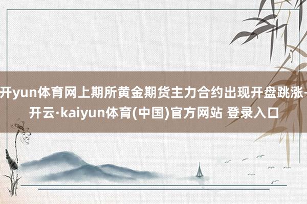 开yun体育网上期所黄金期货主力合约出现开盘跳涨-开云·kaiyun体育(中国)官方网站 登录入口