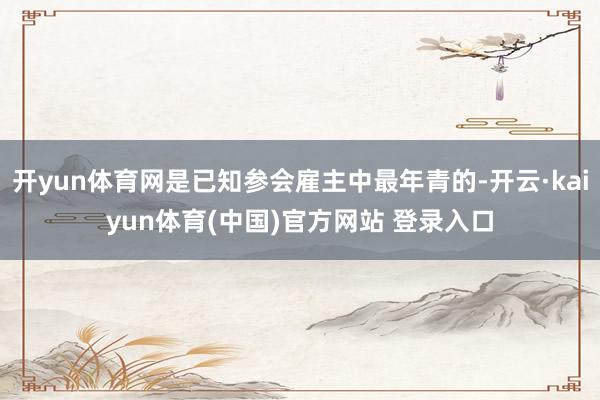 开yun体育网是已知参会雇主中最年青的-开云·kaiyun体育(中国)官方网站 登录入口