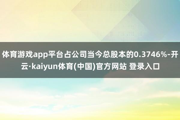 体育游戏app平台占公司当今总股本的0.3746%-开云·kaiyun体育(中国)官方网站 登录入口
