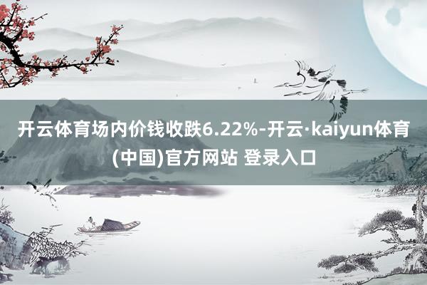 开云体育场内价钱收跌6.22%-开云·kaiyun体育(中国)官方网站 登录入口