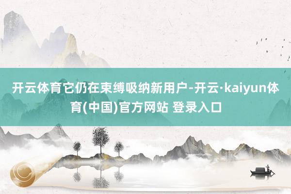 开云体育它仍在束缚吸纳新用户-开云·kaiyun体育(中国)官方网站 登录入口