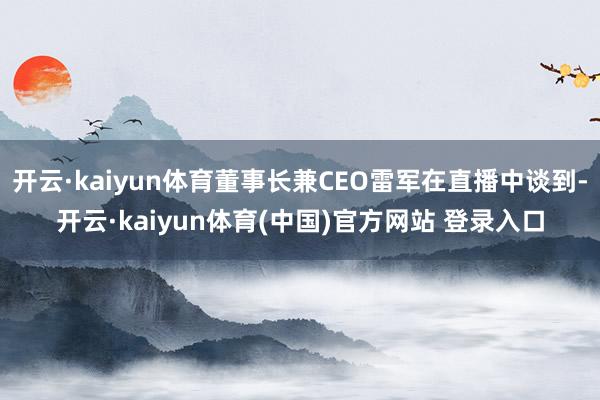 开云·kaiyun体育董事长兼CEO雷军在直播中谈到-开云·kaiyun体育(中国)官方网站 登录入口