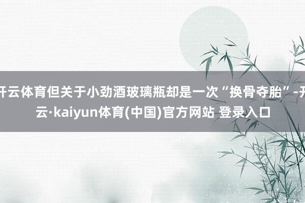 开云体育但关于小劲酒玻璃瓶却是一次“换骨夺胎”-开云·kaiyun体育(中国)官方网站 登录入口