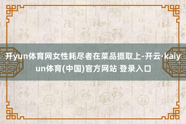 开yun体育网女性耗尽者在菜品摄取上-开云·kaiyun体育(中国)官方网站 登录入口