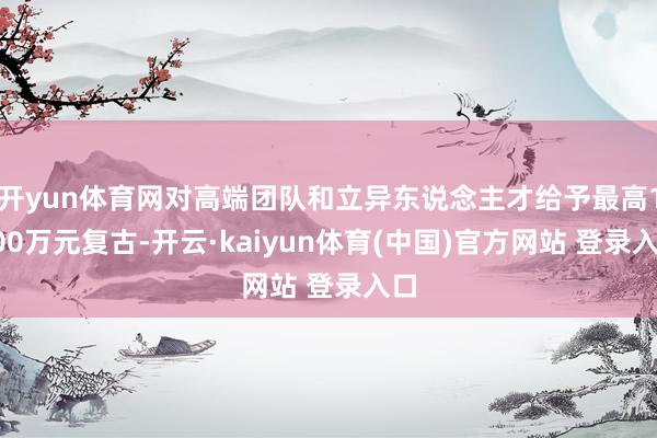 开yun体育网对高端团队和立异东说念主才给予最高1500万元复古-开云·kaiyun体育(中国)官方网站 登录入口