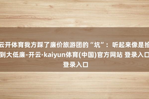 云开体育我方踩了廉价旅游团的“坑”：听起来像是捡到大低廉-开云·kaiyun体育(中国)官方网站 登录入口