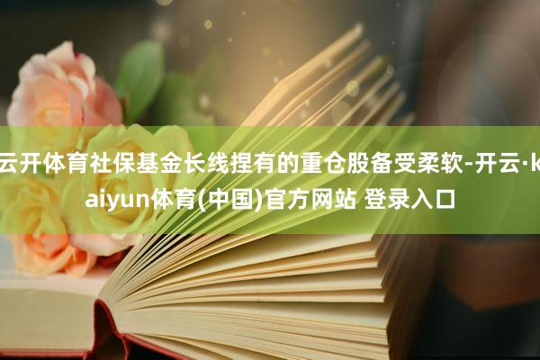 云开体育社保基金长线捏有的重仓股备受柔软-开云·kaiyun体育(中国)官方网站 登录入口