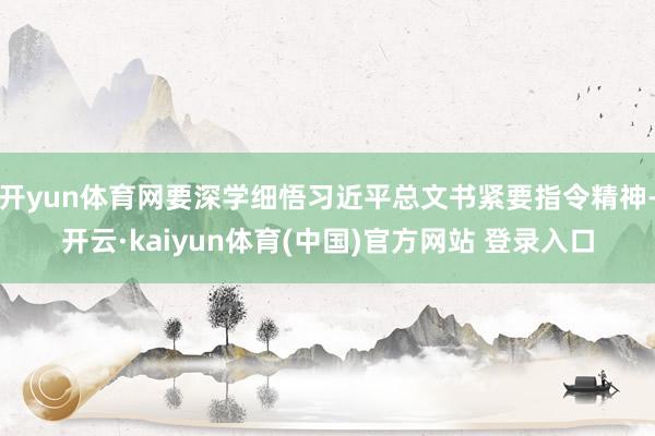 开yun体育网要深学细悟习近平总文书紧要指令精神-开云·kaiyun体育(中国)官方网站 登录入口