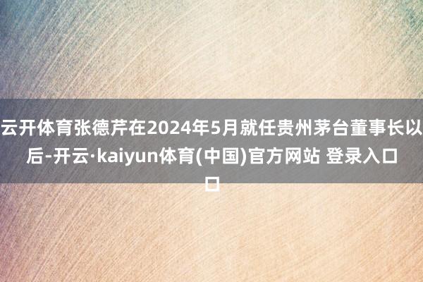 云开体育张德芹在2024年5月就任贵州茅台董事长以后-开云·kaiyun体育(中国)官方网站 登录入口